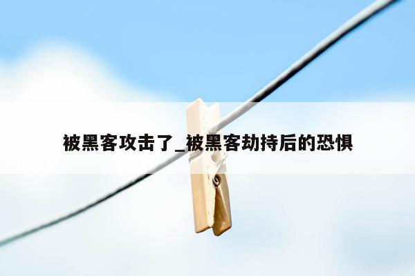 被黑客攻击了_被黑客劫持后的恐惧