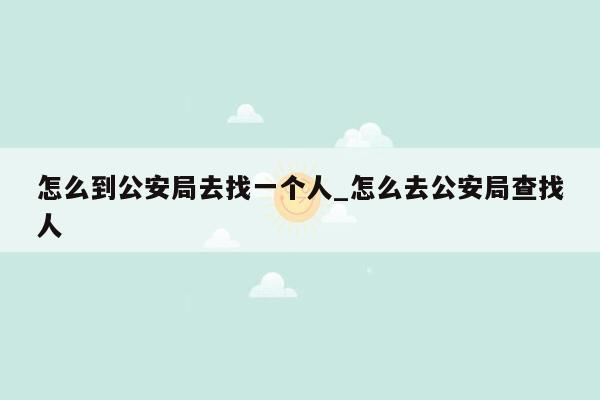 怎么到公安局去找一个人_怎么去公安局查找人