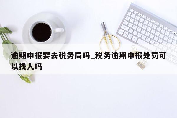 逾期申报要去税务局吗_税务逾期申报处罚可以找人吗