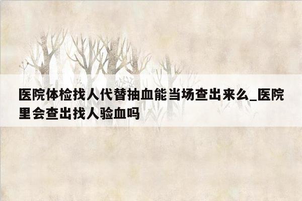 医院体检找人代替抽血能当场查出来么_医院里会查出找人验血吗