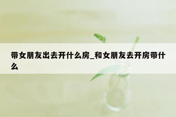 带女朋友出去开什么房_和女朋友去开房带什么