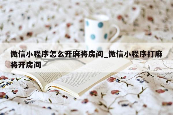 微信小程序怎么开麻将房间_微信小程序打麻将开房间