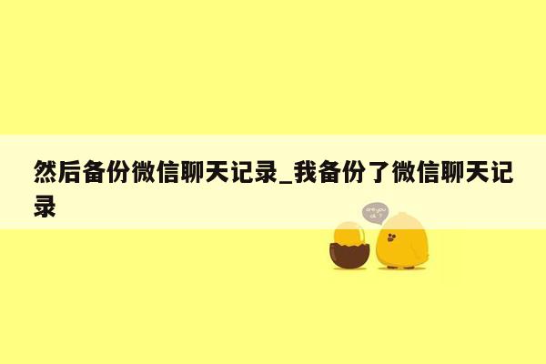 然后备份微信聊天记录_我备份了微信聊天记录