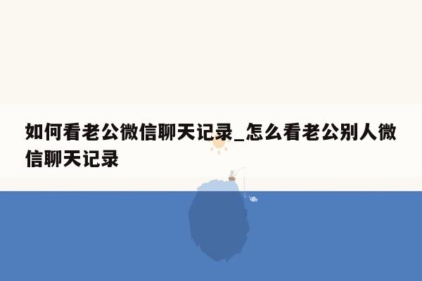 如何看老公微信聊天记录_怎么看老公别人微信聊天记录