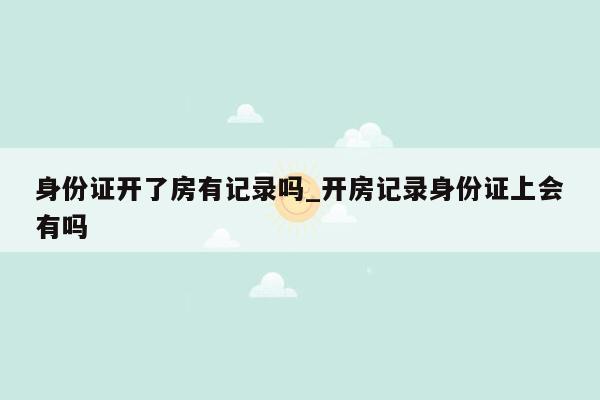 身份证开了房有记录吗_开房记录身份证上会有吗