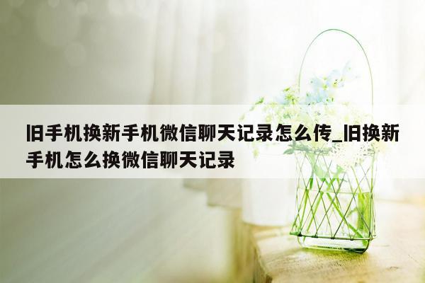 旧手机换新手机微信聊天记录怎么传_旧换新手机怎么换微信聊天记录