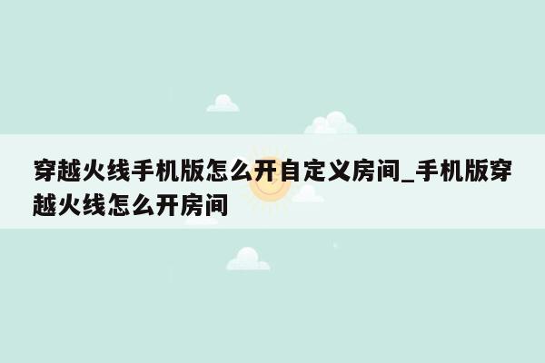 穿越火线手机版怎么开自定义房间_手机版穿越火线怎么开房间