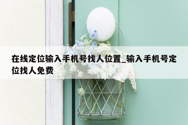 在线定位输入手机号找人位置_输入手机号定位找人免费