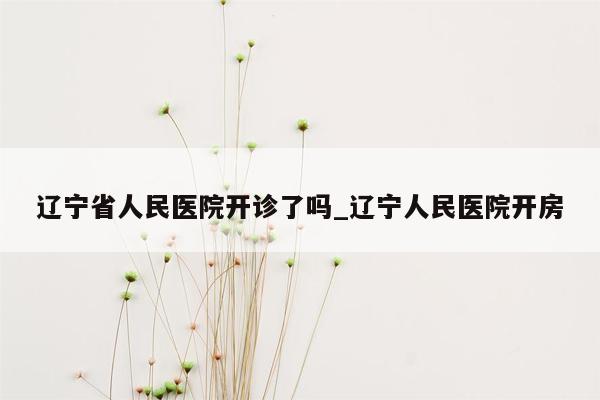 辽宁省人民医院开诊了吗_辽宁人民医院开房