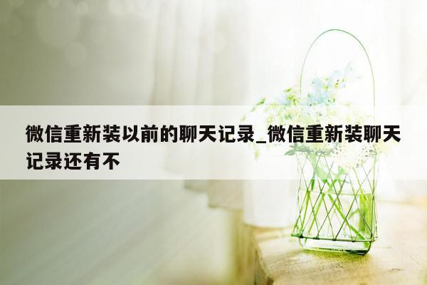 微信重新装以前的聊天记录_微信重新装聊天记录还有不