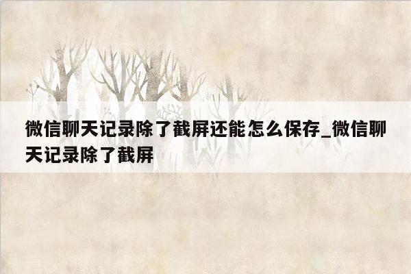 微信聊天记录除了截屏还能怎么保存_微信聊天记录除了截屏