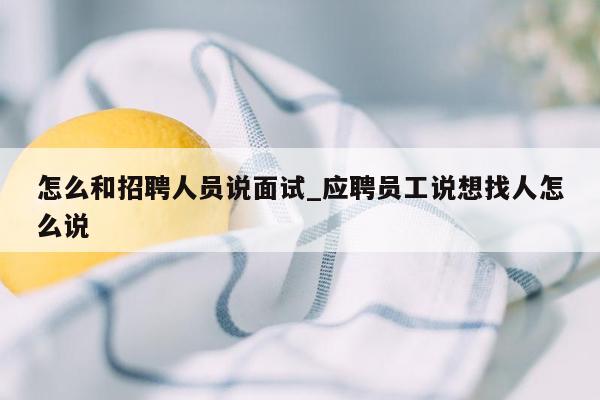 怎么和招聘人员说面试_应聘员工说想找人怎么说