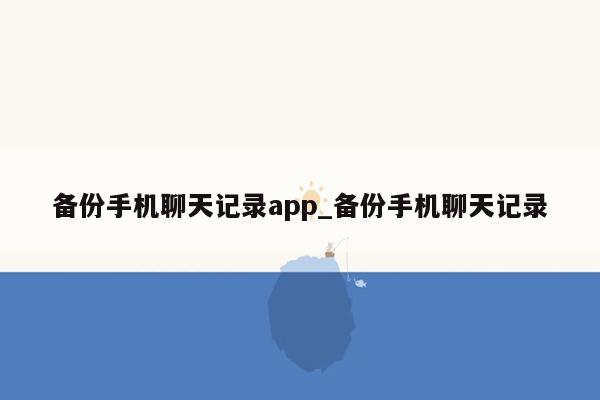 备份手机聊天记录app_备份手机聊天记录