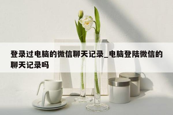 登录过电脑的微信聊天记录_电脑登陆微信的聊天记录吗