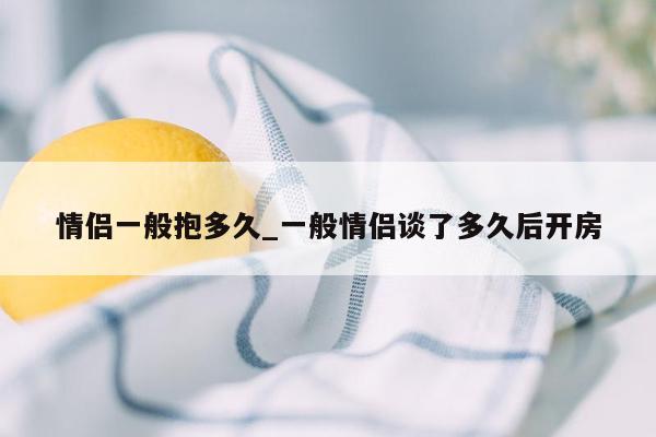 情侣一般抱多久_一般情侣谈了多久后开房