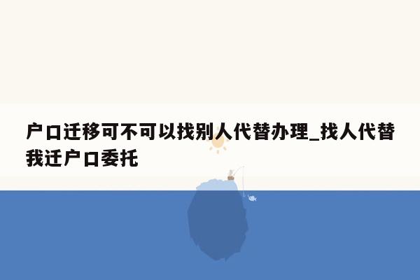 户口迁移可不可以找别人代替办理_找人代替我迁户口委托