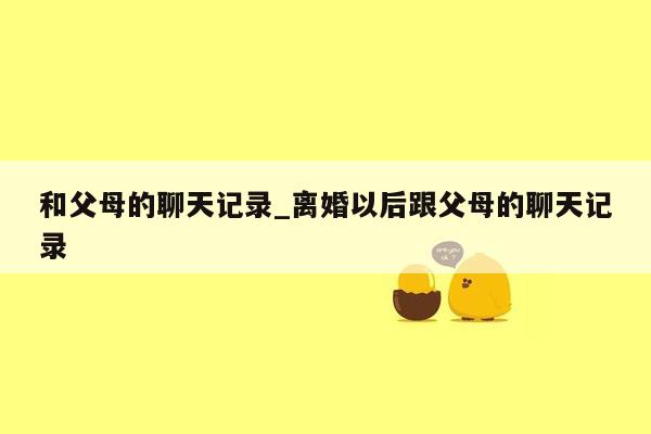 和父母的聊天记录_离婚以后跟父母的聊天记录