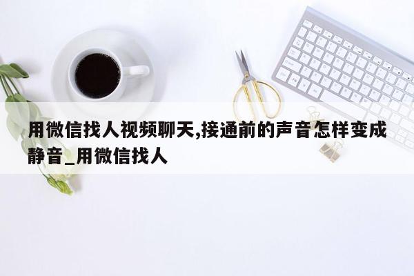 用微信找人视频聊天,接通前的声音怎样变成静音_用微信找人