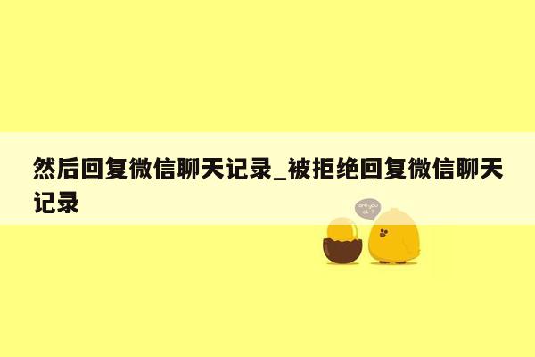 然后回复微信聊天记录_被拒绝回复微信聊天记录