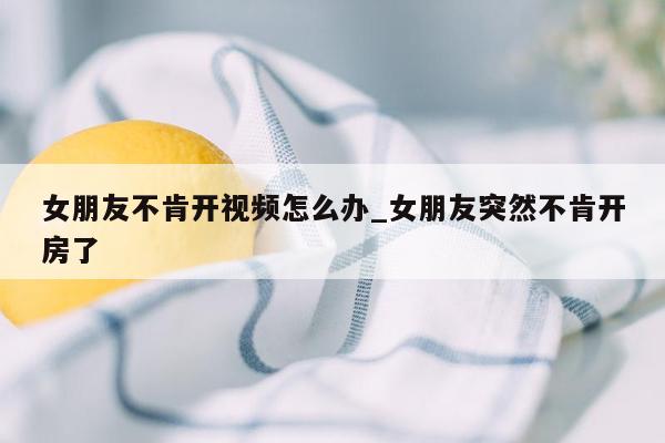 女朋友不肯开视频怎么办_女朋友突然不肯开房了