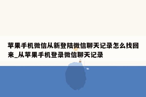 苹果手机微信从新登陆微信聊天记录怎么找回来_从苹果手机登录微信聊天记录