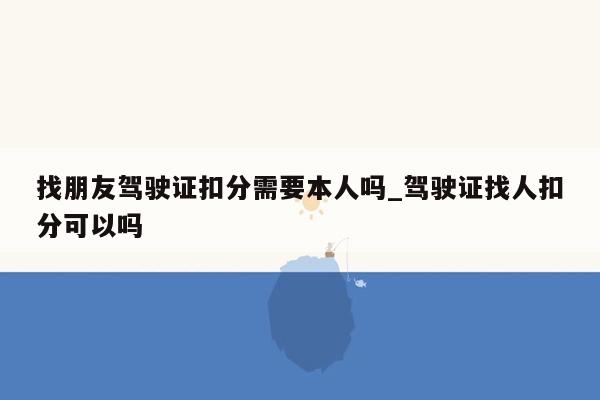 找朋友驾驶证扣分需要本人吗_驾驶证找人扣分可以吗