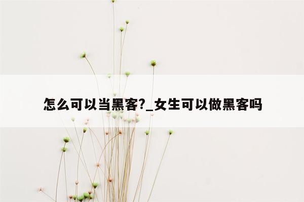 怎么可以当黑客?_女生可以做黑客吗