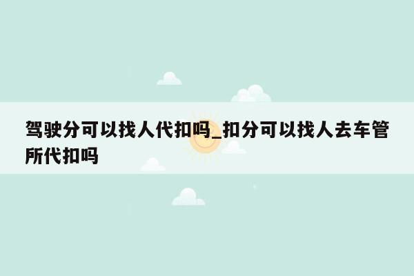 驾驶分可以找人代扣吗_扣分可以找人去车管所代扣吗