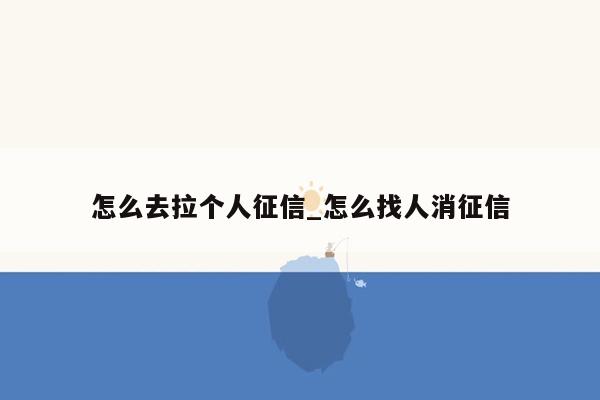 怎么去拉个人征信_怎么找人消征信