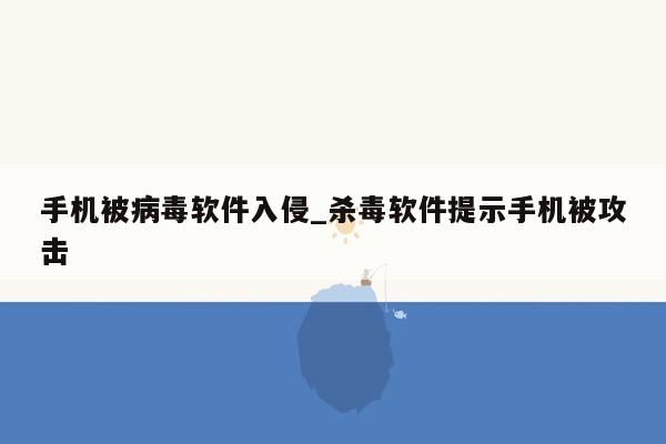 手机被病毒软件入侵_杀毒软件提示手机被攻击