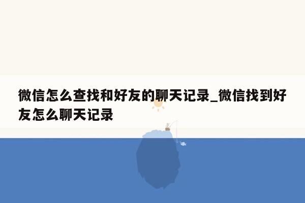 微信怎么查找和好友的聊天记录_微信找到好友怎么聊天记录