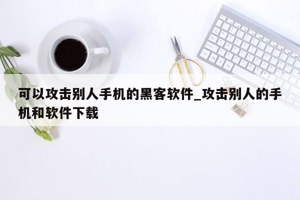 可以攻击别人手机的黑客软件_攻击别人的手机和软件下载