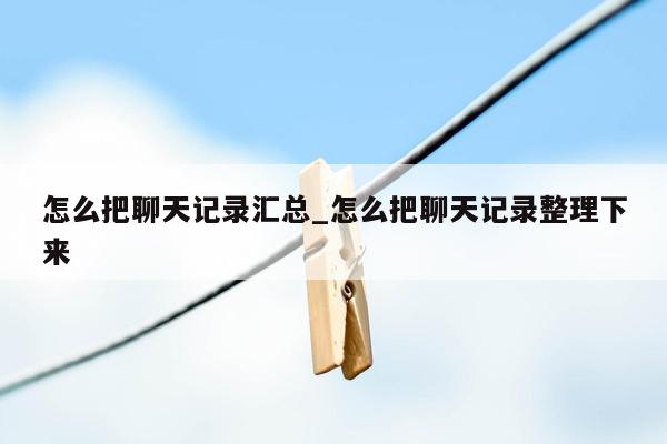 怎么把聊天记录汇总_怎么把聊天记录整理下来