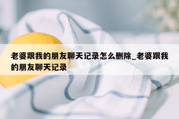 老婆跟我的朋友聊天记录怎么删除_老婆跟我的朋友聊天记录