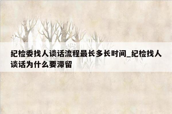 纪检委找人谈话流程最长多长时间_纪检找人谈话为什么要滞留