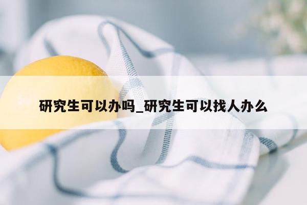 研究生可以办吗_研究生可以找人办么