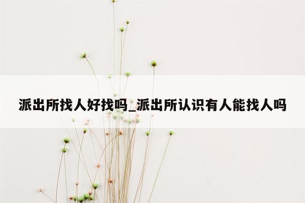 派出所找人好找吗_派出所认识有人能找人吗