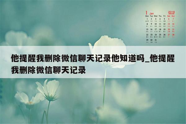 他提醒我删除微信聊天记录他知道吗_他提醒我删除微信聊天记录