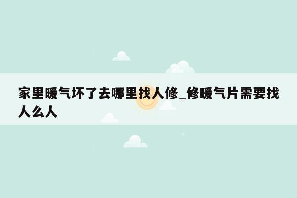 家里暖气坏了去哪里找人修_修暖气片需要找人么人