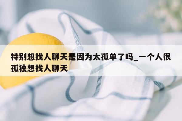 特别想找人聊天是因为太孤单了吗_一个人很孤独想找人聊天