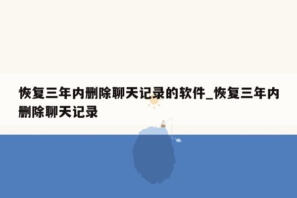 恢复三年内删除聊天记录的软件_恢复三年内删除聊天记录