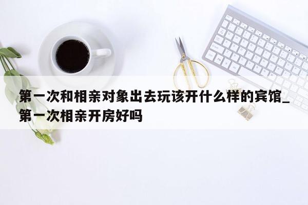 第一次和相亲对象出去玩该开什么样的宾馆_第一次相亲开房好吗