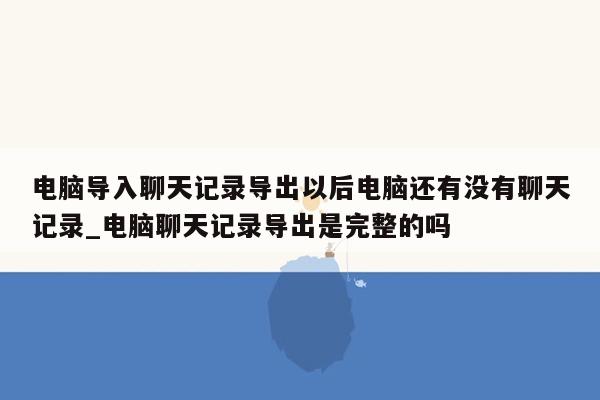 电脑导入聊天记录导出以后电脑还有没有聊天记录_电脑聊天记录导出是完整的吗