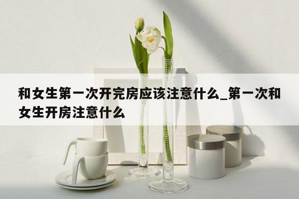 和女生第一次开完房应该注意什么_第一次和女生开房注意什么