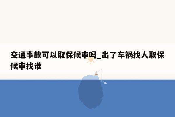 交通事故可以取保候审吗_出了车祸找人取保候审找谁