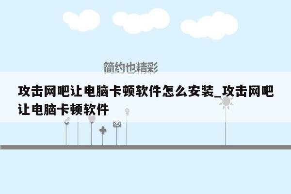 攻击网吧让电脑卡顿软件怎么安装_攻击网吧让电脑卡顿软件