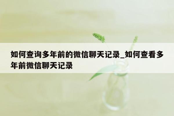 如何查询多年前的微信聊天记录_如何查看多年前微信聊天记录