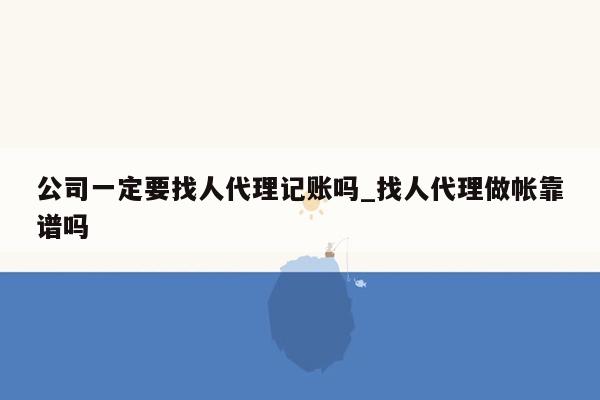 公司一定要找人代理记账吗_找人代理做帐靠谱吗