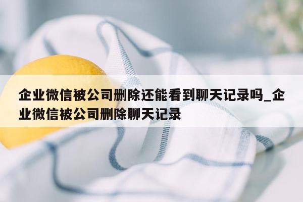 企业微信被公司删除还能看到聊天记录吗_企业微信被公司删除聊天记录