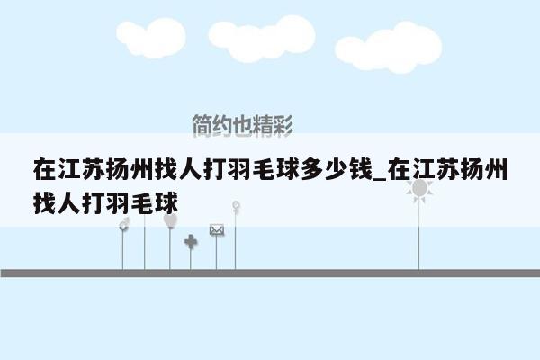 在江苏扬州找人打羽毛球多少钱_在江苏扬州找人打羽毛球